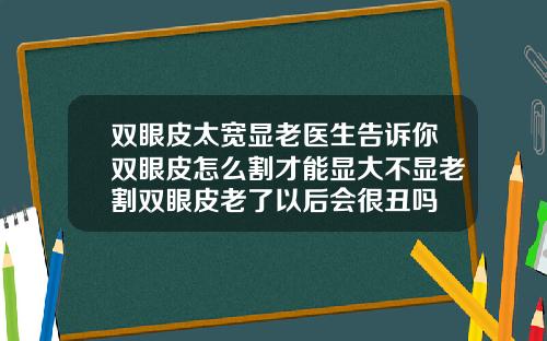 双眼皮太宽显老医生告诉你双眼皮怎么割才能显大不显老割双眼皮老了以后会很丑吗