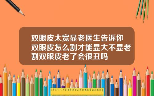 双眼皮太宽显老医生告诉你双眼皮怎么割才能显大不显老割双眼皮老了会很丑吗