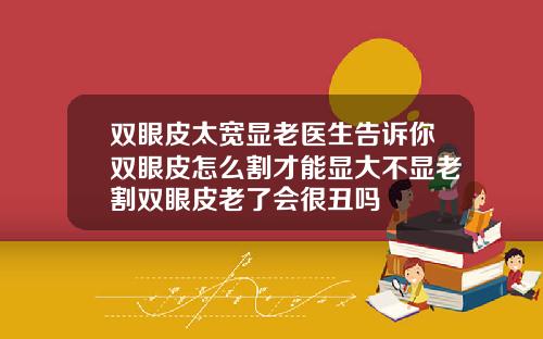 双眼皮太宽显老医生告诉你双眼皮怎么割才能显大不显老割双眼皮老了会很丑吗