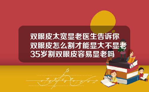 双眼皮太宽显老医生告诉你双眼皮怎么割才能显大不显老35岁割双眼皮容易显老吗