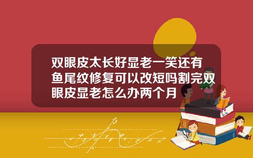 双眼皮太长好显老一笑还有鱼尾纹修复可以改短吗割完双眼皮显老怎么办两个月