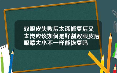双眼皮失败后太深修复后又太浅应该如何是好割双眼皮后眼睛大小不一样能恢复吗
