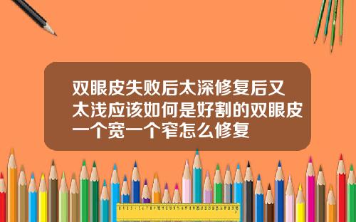 双眼皮失败后太深修复后又太浅应该如何是好割的双眼皮一个宽一个窄怎么修复