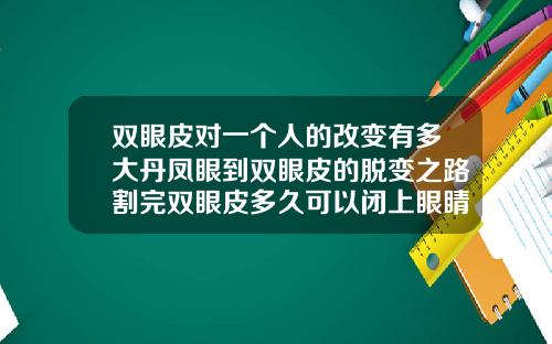 双眼皮对一个人的改变有多大丹凤眼到双眼皮的脱变之路割完双眼皮多久可以闭上眼睛