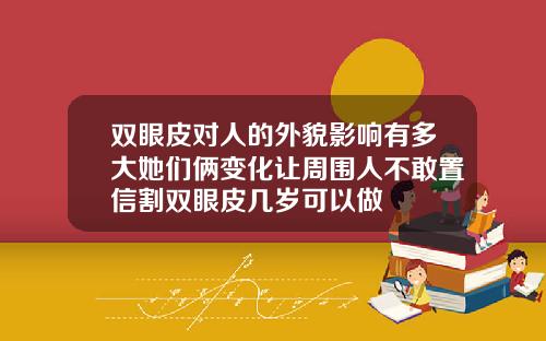 双眼皮对人的外貌影响有多大她们俩变化让周围人不敢置信割双眼皮几岁可以做