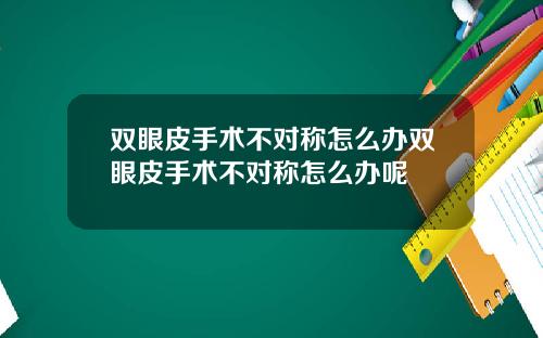 双眼皮手术不对称怎么办双眼皮手术不对称怎么办呢