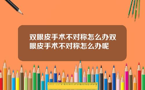 双眼皮手术不对称怎么办双眼皮手术不对称怎么办呢