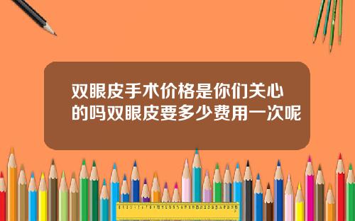 双眼皮手术价格是你们关心的吗双眼皮要多少费用一次呢