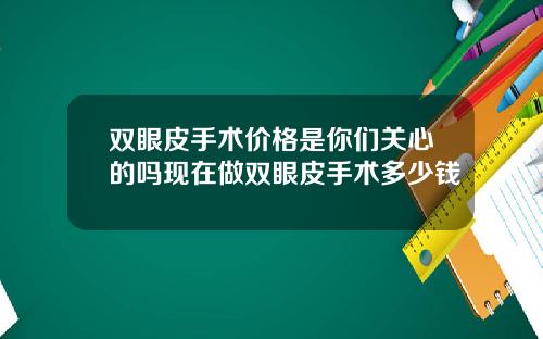 双眼皮手术价格是你们关心的吗现在做双眼皮手术多少钱