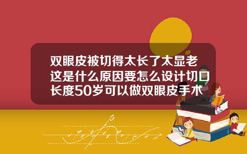 双眼皮被切得太长了太显老这是什么原因要怎么设计切口长度50岁可以做双眼皮手术吗