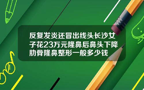 反复发炎还冒出线头长沙女子花23万元隆鼻后鼻头下降肋骨隆鼻整形一般多少钱