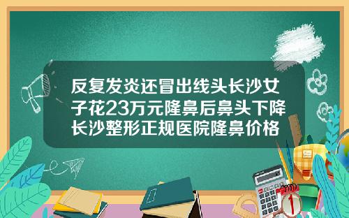 反复发炎还冒出线头长沙女子花23万元隆鼻后鼻头下降长沙整形正规医院隆鼻价格