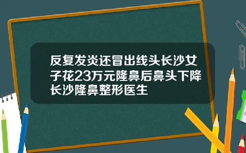 反复发炎还冒出线头长沙女子花23万元隆鼻后鼻头下降长沙隆鼻整形医生
