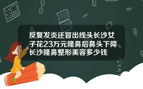 反复发炎还冒出线头长沙女子花23万元隆鼻后鼻头下降长沙隆鼻整形美容多少钱