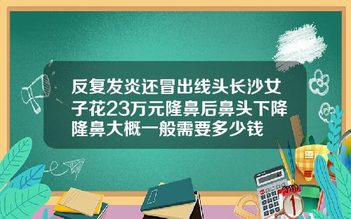 反复发炎还冒出线头长沙女子花23万元隆鼻后鼻头下降隆鼻大概一般需要多少钱