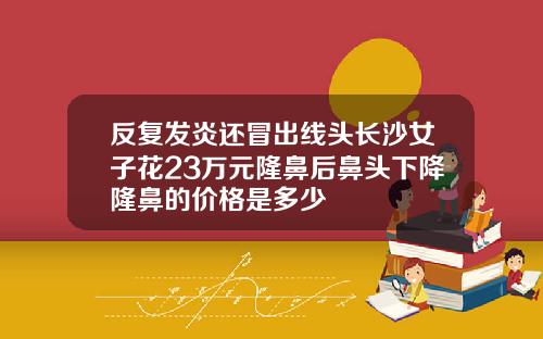 反复发炎还冒出线头长沙女子花23万元隆鼻后鼻头下降隆鼻的价格是多少