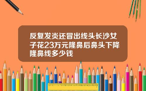 反复发炎还冒出线头长沙女子花23万元隆鼻后鼻头下降隆鼻线多少钱