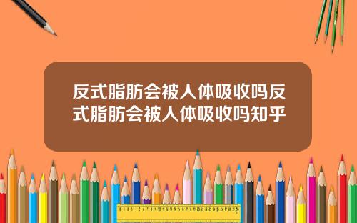 反式脂肪会被人体吸收吗反式脂肪会被人体吸收吗知乎