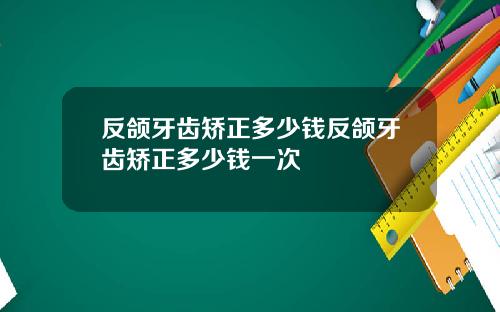 反颌牙齿矫正多少钱反颌牙齿矫正多少钱一次