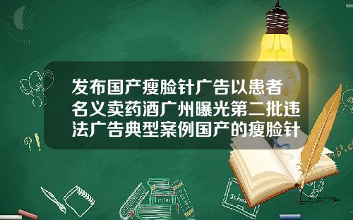 发布国产瘦脸针广告以患者名义卖药酒广州曝光第二批违法广告典型案例国产的瘦脸针叫什么