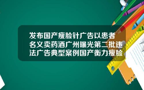 发布国产瘦脸针广告以患者名义卖药酒广州曝光第二批违法广告典型案例国产衡力瘦脸针100单位价格