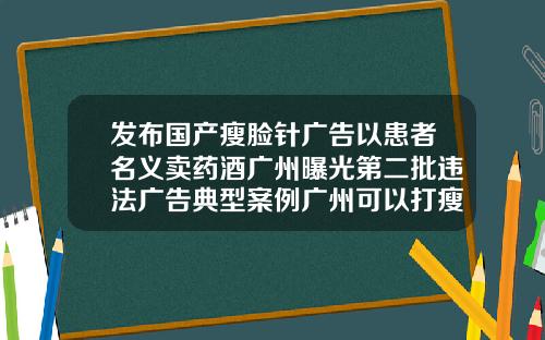 发布国产瘦脸针广告以患者名义卖药酒广州曝光第二批违法广告典型案例广州可以打瘦脸针的三甲医院