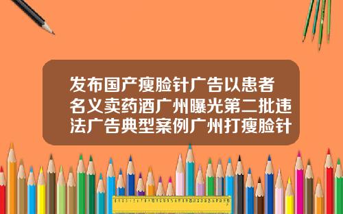 发布国产瘦脸针广告以患者名义卖药酒广州曝光第二批违法广告典型案例广州打瘦脸针价格