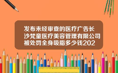 发布未经审查的医疗广告长沙梵童医疗美容管理有限公司被处罚全身吸脂多少钱2022