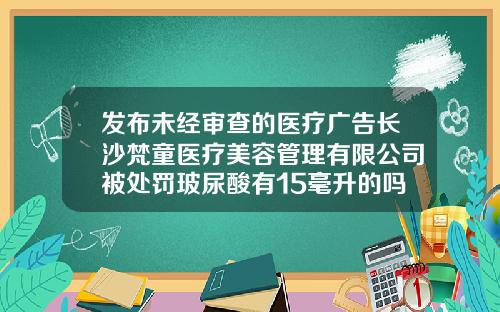发布未经审查的医疗广告长沙梵童医疗美容管理有限公司被处罚玻尿酸有15毫升的吗