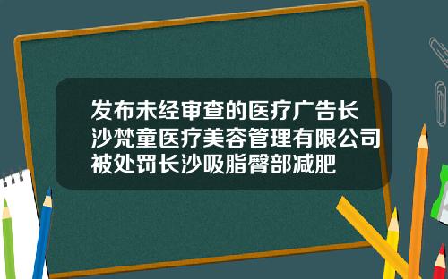 发布未经审查的医疗广告长沙梵童医疗美容管理有限公司被处罚长沙吸脂臀部减肥