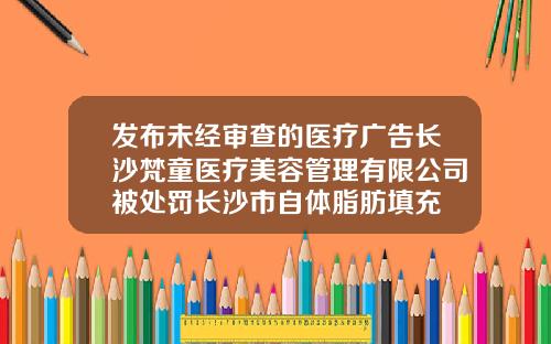 发布未经审查的医疗广告长沙梵童医疗美容管理有限公司被处罚长沙市自体脂肪填充