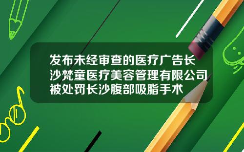 发布未经审查的医疗广告长沙梵童医疗美容管理有限公司被处罚长沙腹部吸脂手术