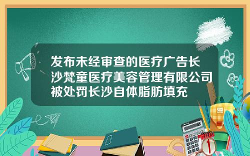 发布未经审查的医疗广告长沙梵童医疗美容管理有限公司被处罚长沙自体脂肪填充