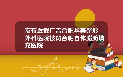 发布虚假广告合肥华美整形外科医院被罚合肥自体脂肪填充医院