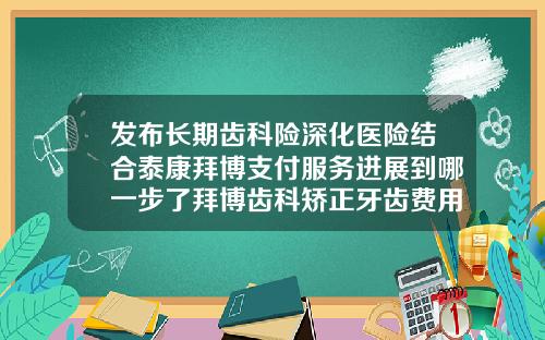 发布长期齿科险深化医险结合泰康拜博支付服务进展到哪一步了拜博齿科矫正牙齿费用