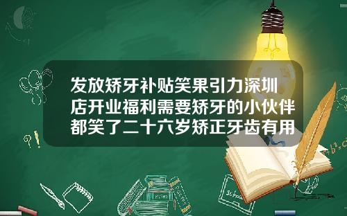 发放矫牙补贴笑果引力深圳店开业福利需要矫牙的小伙伴都笑了二十六岁矫正牙齿有用吗图片