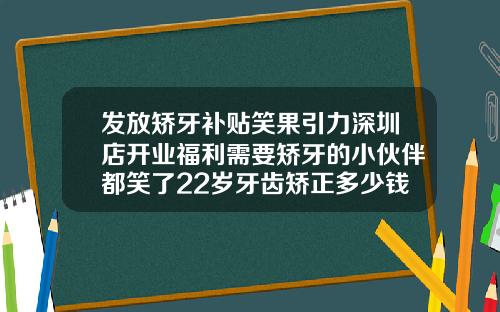 发放矫牙补贴笑果引力深圳店开业福利需要矫牙的小伙伴都笑了22岁牙齿矫正多少钱