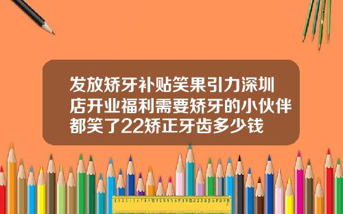 发放矫牙补贴笑果引力深圳店开业福利需要矫牙的小伙伴都笑了22矫正牙齿多少钱