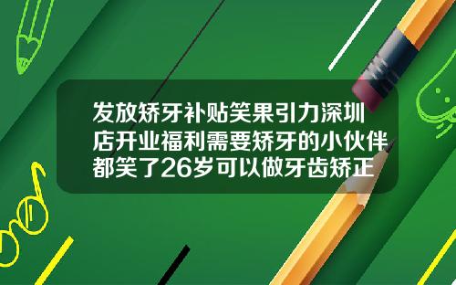 发放矫牙补贴笑果引力深圳店开业福利需要矫牙的小伙伴都笑了26岁可以做牙齿矫正吗