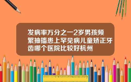 发病率万分之一2岁男孩频繁抽搐患上罕见病儿童矫正牙齿哪个医院比较好杭州