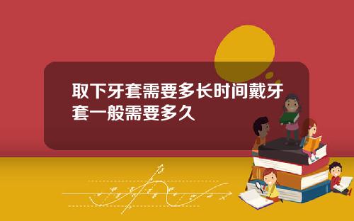 取下牙套需要多长时间戴牙套一般需要多久