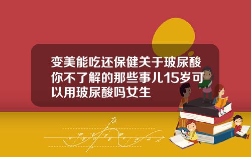 变美能吃还保健关于玻尿酸你不了解的那些事儿15岁可以用玻尿酸吗女生