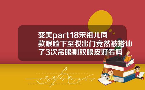 变美part18宋祖儿同款眼睑下至妆出门竟然被搭讪了3次吊眼割双眼皮好看吗