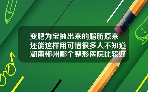 变肥为宝抽出来的脂肪原来还能这样用可惜很多人不知道湖南郴州哪个整形医院比较好