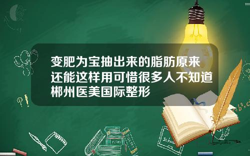 变肥为宝抽出来的脂肪原来还能这样用可惜很多人不知道郴州医美国际整形