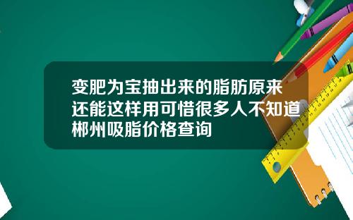 变肥为宝抽出来的脂肪原来还能这样用可惜很多人不知道郴州吸脂价格查询