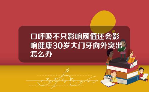 口呼吸不只影响颜值还会影响健康30岁大门牙向外突出怎么办