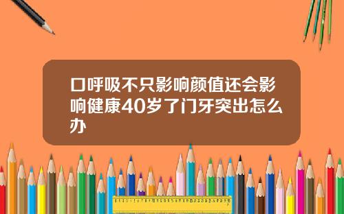 口呼吸不只影响颜值还会影响健康40岁了门牙突出怎么办