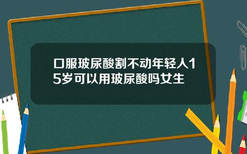 口服玻尿酸割不动年轻人15岁可以用玻尿酸吗女生