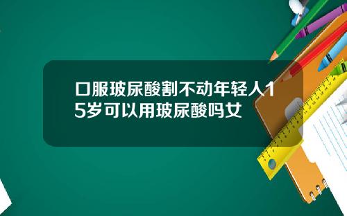 口服玻尿酸割不动年轻人15岁可以用玻尿酸吗女
